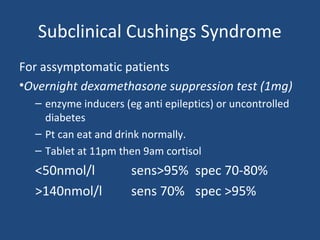 Subclinical Cushings Syndrome
For assymptomatic patients
•Overnight dexamethasone suppression test (1mg)
– enzyme inducers (eg anti epileptics) or uncontrolled
diabetes
– Pt can eat and drink normally.
– Tablet at 11pm then 9am cortisol

<50nmol/l
>140nmol/l

sens>95% spec 70-80%
sens 70% spec >95%

 
