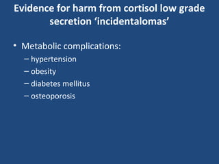 Evidence for harm from cortisol low grade
secretion ‘incidentalomas’
• Metabolic complications:
– hypertension
– obesity
– diabetes mellitus
– osteoporosis

 