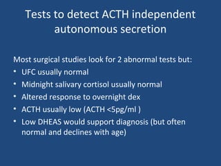 Tests to detect ACTH independent
autonomous secretion
Most surgical studies look for 2 abnormal tests but:
• UFC usually normal
• Midnight salivary cortisol usually normal
• Altered response to overnight dex
• ACTH usually low (ACTH <5pg/ml )
• Low DHEAS would support diagnosis (but often
normal and declines with age)

 