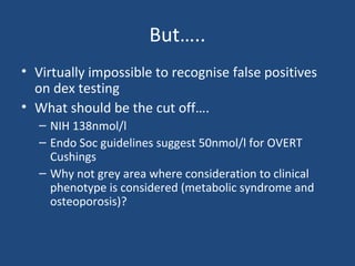 But…..
• Virtually impossible to recognise false positives
on dex testing
• What should be the cut off….
– NIH 138nmol/l
– Endo Soc guidelines suggest 50nmol/l for OVERT
Cushings
– Why not grey area where consideration to clinical
phenotype is considered (metabolic syndrome and
osteoporosis)?

 