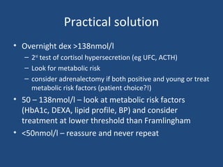 Practical solution
• Overnight dex >138nmol/l
– 2nd test of cortisol hypersecretion (eg UFC, ACTH)
– Look for metabolic risk
– consider adrenalectomy if both positive and young or treat
metabolic risk factors (patient choice?!)

• 50 – 138nmol/l – look at metabolic risk factors
(HbA1c, DEXA, lipid profile, BP) and consider
treatment at lower threshold than Framlingham
• <50nmol/l – reassure and never repeat

 
