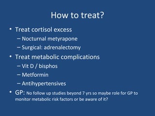 How to treat?
• Treat cortisol excess
– Nocturnal metyrapone
– Surgical: adrenalectomy

• Treat metabolic complications
– Vit D / bisphos
– Metformin
– Antihypertensives

• GP: No follow up studies beyond 7 yrs so maybe role for GP to
monitor metabolic risk factors or be aware of it?

 