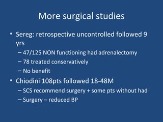 More surgical studies
• Sereg: retrospective uncontrolled followed 9
yrs
– 47/125 NON functioning had adrenalectomy
– 78 treated conservatively
– No benefit

• Chiodini 108pts followed 18-48M
– SCS recommend surgery + some pts without had
– Surgery – reduced BP

 