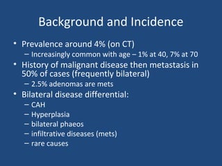 Background and Incidence
• Prevalence around 4% (on CT)

– Increasingly common with age – 1% at 40, 7% at 70

• History of malignant disease then metastasis in
50% of cases (frequently bilateral)
– 2.5% adenomas are mets

• Bilateral disease differential:
–
–
–
–
–

CAH
Hyperplasia
bilateral phaeos
infiltrative diseases (mets)
rare causes

 
