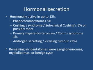 Hormonal secretion
• Hormonally active in up to 12%
– Phaeochromocytomas 5%
– Cushing’s syndrome / Sub-clinical Cushing’s 5% or
possibly more
– Primary hyperaldosteronism / Conn’s syndrome
1%
– Androgen secreting / virilising tumour <1%)

• Remaining incidentalomas were ganglioneuromas,
myelolipomas, or benign cysts

 