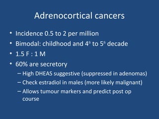 Adrenocortical cancers
•
•
•
•

Incidence 0.5 to 2 per million
Bimodal: childhood and 4th to 5th decade
1.5 F : 1 M
60% are secretory
– High DHEAS suggestive (suppressed in adenomas)
– Check estradiol in males (more likely malignant)
– Allows tumour markers and predict post op
course

 