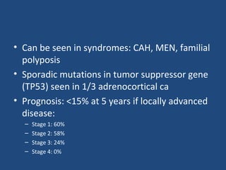 • Can be seen in syndromes: CAH, MEN, familial
polyposis
• Sporadic mutations in tumor suppressor gene
(TP53) seen in 1/3 adrenocortical ca
• Prognosis: <15% at 5 years if locally advanced
disease:
–
–
–
–

Stage 1: 60%
Stage 2: 58%
Stage 3: 24%
Stage 4: 0%

 