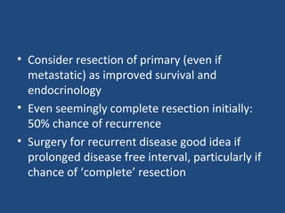 • Consider resection of primary (even if
metastatic) as improved survival and
endocrinology
• Even seemingly complete resection initially:
50% chance of recurrence
• Surgery for recurrent disease good idea if
prolonged disease free interval, particularly if
chance of ‘complete’ resection

 