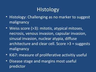 HIstology
• Histology: Challenging as no marker to suggest
malignancy
• Weiss score (>3): mitotis, atypical mitoses,
necrosis, venous invasion, capsular invasion,
sinusal invasion, nuclear atypia, diffuse
architecture and clear cell. Score >3 = suggests
malignancy
• Ki67: measure of proliferative activitiy useful
• Disease stage and margins most useful
predictor

 