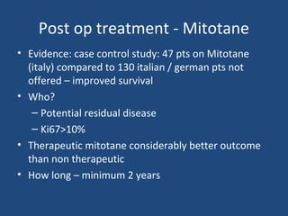 Post op treatment - Mitotane
• Evidence: case control study: 47 pts on Mitotane
(italy) compared to 130 italian / german pts not
offered – improved survival
• Who?
– Potential residual disease
– Ki67>10%
• Therapeutic mitotane considerably better outcome
than non therapeutic
• How long – minimum 2 years

 