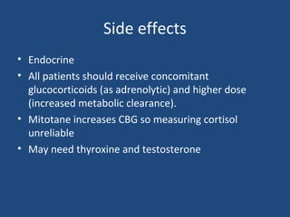 Side effects
• Endocrine
• All patients should receive concomitant
glucocorticoids (as adrenolytic) and higher dose
(increased metabolic clearance).
• Mitotane increases CBG so measuring cortisol
unreliable
• May need thyroxine and testosterone

 