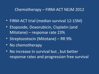 Chemotherapy – FIRM-ACT NEJM 2012
• FIRM-ACT trial (median survival 12-15M)
• Etoposide, Doxorubicin, Cisplatin (and
Mitotane) – response rate 23%
• Streptozotocin (Mitotane) – RR 9%
• No chemotherapy
• No increase in survival but , but better
response rates and progression free survival

 