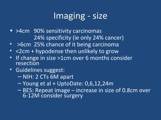 Imaging - size
• >4cm 90% sensitivity carcinomas
24% specificity (ie only 24% cancer)
• >6cm 25% chance of it being carcinoma
• <2cm + hypodense then unlikely to grow
• If change in size >1cm over 6 months consider
resection
• Guidelines suggest:
– NIH: 2 CTs 6M apart
– Young et al + UptoDate: 0,6,12,24m
– BES: Repeat image – increase in size of 0.8cm over
6-12M consider surgery

 