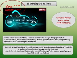 Co-Branding with TV shows
 Cost: * * **                                                                        Stunt mania Servo
 Reach: * ***

                                                                                •Lubricant Partner.
                                                                                   •Thrill, Speed,
                                                                                 youth and Sporty.




•Pulsar Stuntmania is a stunt biking adventure event popular amongst the age group-18-30.
•It showcases thrill, speed and modern probiking stunts to generate interest about biking and racing
amongst the youth surrounding the Brand pulsar


•Servo will co-brand with Pulsar as the lubricant partner. In return Servo can take up Pulsar’s model in
                     its lubricant ad campaigns thus jointly promoting the brands.
 •Association with the show will attribute the smooth functioning of bikes to usage of quality engine
                                    oils and lubricant brand like Servo.
 