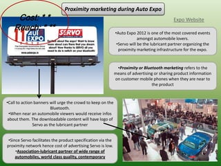 Proximity marketing during Auto Expo
     Cost: * *                                                                                Expo Website
    Reach: * **                                               •Auto Expo 2012 is one of the most covered events
                                                                           amongst automobile lovers.
                                                               •Servo will be the lubricant partner organizing the
                                                                proximity marketing infrastructure for the expo.


                                                               •Proximity or Bluetooth marketing refers to the
                                                              means of advertising or sharing product information
                                                              on customer mobile phones when they are near to
                                                                                 the product


•Call to action banners will urge the crowd to keep on the
                         Bluetooth.
 •When near an automobile viewers would receive infos
about them. The downloadable content will have logo of
               Servo as the lubricant partner


 •Since Servo facilitates the product specification via the
proximity network hence cost of advertising Servo is low.
     •Association-lubricant partner of wide range of
     automobiles, world class quality, contemporary
 