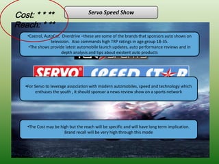 Cost: * * **                         Servo Speed Show

Reach: * **
    •Castrol, AutoCar, Overdrive –these are some of the brands that sponsors auto shows on
                 television. Also commands high TRP ratings in age group 18-35.
     •The shows provide latest automobile launch updates, auto performance reviews and in
                       depth analysis and tips about existent auto products




   •For Servo to leverage association with modern automobiles, speed and technology which
         enthuses the youth , it should sponsor a news review show on a sports network




    •The Cost may be high but the reach will be specific and will have long term implication.
                       Brand recall will be very high through this mode
 