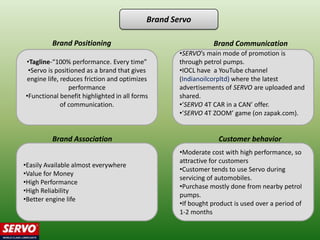 Brand Servo

         Brand Positioning                                    Brand Communication
                                                   •SERVO’s main mode of promotion is
•Tagline-“100% performance. Every time”            through petrol pumps.
 •Servo is positioned as a brand that gives        •IOCL have a YouTube channel
engine life, reduces friction and optimizes        (Indianoilcorpltd) where the latest
                performance                        advertisements of SERVO are uploaded and
•Functional benefit highlighted in all forms       shared.
             of communication.                     •‘SERVO 4T CAR in a CAN’ offer.
                                                   •‘SERVO 4T ZOOM’ game (on zapak.com).


         Brand Association                                      Customer behavior
                                                   •Moderate cost with high performance, so
                                                   attractive for customers
•Easily Available almost everywhere
                                                   •Customer tends to use Servo during
•Value for Money
                                                   servicing of automobiles.
•High Performance
                                                   •Purchase mostly done from nearby petrol
•High Reliability
                                                   pumps.
•Better engine life
                                                   •If bought product is used over a period of
                                                   1-2 months
 