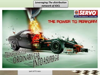 Leveraging The distribution
                                                network of IOCL




•The hoardings of the Force India car with
     brand logo of Servo will entrench
 association of racing, speed and modern
             with Servo brand.
•This hoarding will be visible from quite a
                       •When a car or a bike stops for refuelling
distant since petrol stations are mostly on
                            at the petrol stop, it stops on the
                 highways.
                                    chequered area.
                       •It gives a spontaneous association with
                       racing since chequered flag is an integral
                                     part of F1 race.
 