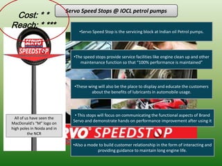 Servo Speed Stops @ IOCL petrol pumps
 Cost: * *
Reach: * ***
                                  •Servo Speed Stop is the servicing block at Indian oil Petrol pumps.




                               •The speed stops provide service facilities like engine clean up and other
                                  maintenance function so that “100% performance is maintained”




                                •These wing will also be the place to display and educate the customers
                                        about the benefits of lubricants in automobile usage.




                                • This stops will focus on communicating the functional aspects of Brand
  All of us have seen the
                               Servo and demonstrate hands on performance improvement after using it
MacDonald's “M” logo on
high poles in Noida and in
          the NCR

                               •Also a mode to build customer relationship in the form of interacting and
                                           providing guidance to maintain long engine life.
 