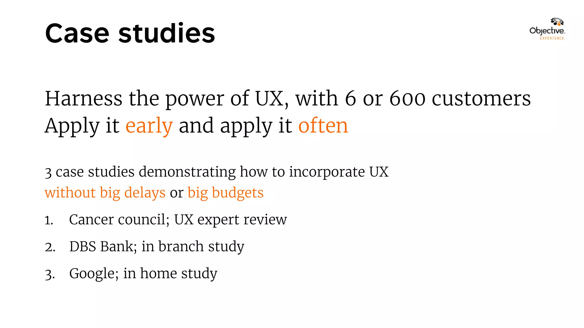 Harness the power of UX, with 6 or 600 customers
Apply it early and apply it often
3 case studies demonstrating how to incorporate UX
without big delays or big budgets
1. Cancer council; UX expert review
2. DBS Bank; in branch study
3. Google; in home study
 