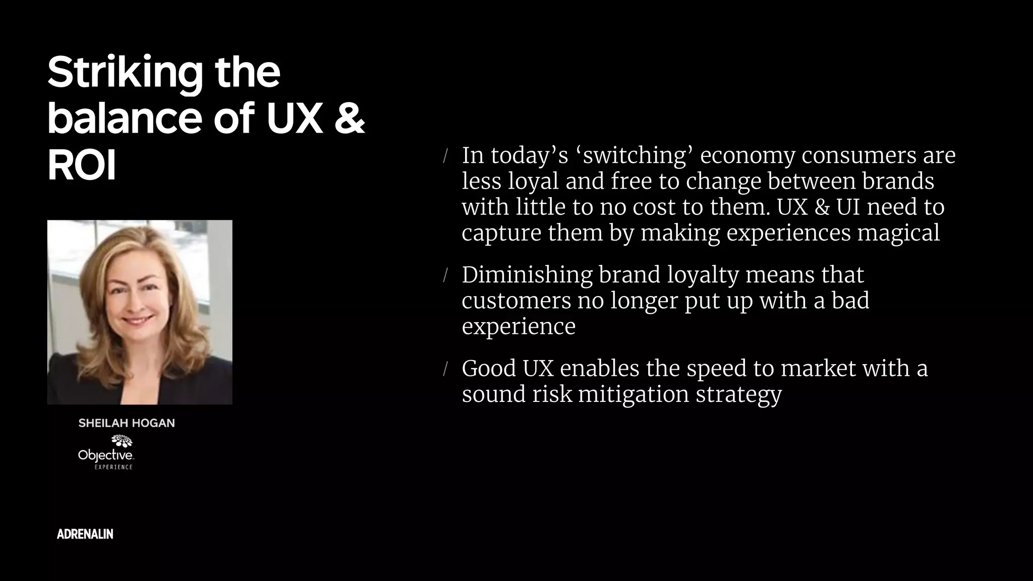 In today’s ‘switching’ economy consumers are
less loyal and free to change between brands
with little to no cost to them. UX & UI need to
capture them by making experiences magical
Diminishing brand loyalty means that
customers no longer put up with a bad
experience
Good UX enables the speed to market with a
sound risk mitigation strategy
 
