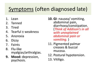 Symptoms (often diagnosed late)
1. Lean
2. Tanned
3. Tired
4. Tearful ± weakness
5. Anorexia
6. Dizzy
7. Faints
8. Flu-like
myalgias/arthralgias.
9. Mood: depression,
psychosis.
10. GI: nausea/ vomiting,
abdominal pain,
diarrhoea/constipation.
(Think of Addison’s in all
with unexplained
abdominal pain or
vomiting. )
11. Pigmented palmar
creases & buccal
mucosa.
12. Postural hypotension.
13. Vitiligo.
 