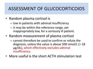 ASSESSMENT OF GLUCOCORTICOIDS
• Random plasma cortisol is
– low in patients with adrenal insufficiency
– it may be within the reference range, yet
inappropriately low, for a seriously ill patient.
• Random measurement of plasma cortisol
– cannot therefore be used to confirm or refute the
diagnosis, unless the value is above 500 nmol/L (> 18
µg/dL), which effectively excludes adrenal
insufficiency.
• More useful is the short ACTH stimulation test
 