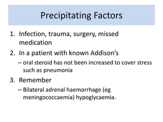Precipitating Factors
1. Infection, trauma, surgery, missed
medication
2. In a patient with known Addison’s
– oral steroid has not been increased to cover stress
such as pneumonia
3. Remember
– Bilateral adrenal haemorrhage (eg
meningococcaemia) hypoglycaemia.
 