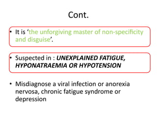 Cont.
• It is ‘the unforgiving master of non-speciﬁcity
and disguise’.
• Suspected in : UNEXPLAINED FATIGUE,
HYPONATRAEMIA OR HYPOTENSION
• Misdiagnose a viral infection or anorexia
nervosa, chronic fatigue syndrome or
depression
 