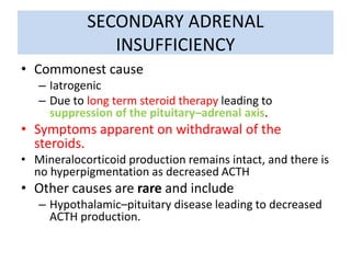 SECONDARY ADRENAL
INSUFFICIENCY
• Commonest cause
– Iatrogenic
– Due to long term steroid therapy leading to
suppression of the pituitary–adrenal axis.
• Symptoms apparent on withdrawal of the
steroids.
• Mineralocorticoid production remains intact, and there is
no hyperpigmentation as decreased ACTH
• Other causes are rare and include
– Hypothalamic–pituitary disease leading to decreased
ACTH production.
 
