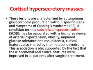 Cortisol hypersecretory masses
• These lesions are characterized by autonomous
glucocorticoid production without specific signs
and symptoms of Cushing’s syndrome (CS), a
condition termed subclinical hypercortisolism
(SCS)& may be associated with a high prevalence
of arterial hypertension, obesity, impaired
glucose tolerance and dyslipidemia, clinical
features also shared by the metabolic syndrome.
This association is also supported by the fact that
these hormonal and clinical features were
improved in all patients after surgical treatment.
 