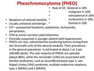 Pheochromocytoma (PHEO)
• PHEOs are rare, catecholamine-producing tumors arising from
the chromafin cells of the adrenal medulla. Their prevalence
in the general population is estimated at about 1 or 2 per
100,000 adults. The vast majority of PHEOs are sporadic
(about 86%), while the remainder (14%) are associated with
familial syndromes, such as neurofibromatosis type 1, von
Hippel-Lindau (VHL) syndrome, multiple endocrine neoplasia
type 1 (MEN1) and 2 (MEN2)
• Neoplasm of adrenal medulla.
• Usually unilateral and benign .
• C/F—paroxysmal headache, palpitation, tachycardia,
perspiration,
• HTN as tumor secretes catecholamines.
• Clinically suspected in younger patient with hypertension.
• Rule of 10 : bilateral in 10%
• malignant in 10%
• extraadrenal in 10%
• multicentric in 10%
• familial in 10%
 