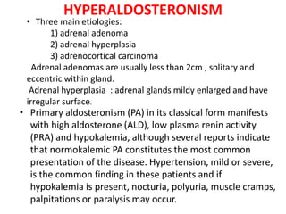 HYPERALDOSTERONISM
• Primary aldosteronism (PA) in its classical form manifests
with high aldosterone (ALD), low plasma renin activity
(PRA) and hypokalemia, although several reports indicate
that normokalemic PA constitutes the most common
presentation of the disease. Hypertension, mild or severe,
is the common finding in these patients and if
hypokalemia is present, nocturia, polyuria, muscle cramps,
palpitations or paralysis may occur.
• Three main etiologies:
1) adrenal adenoma
2) adrenal hyperplasia
3) adrenocortical carcinoma
Adrenal adenomas are usually less than 2cm , solitary and
eccentric within gland.
Adrenal hyperplasia : adrenal glands mildy enlarged and have
irregular surface.
 