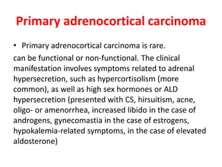 Primary adrenocortical carcinoma
• Primary adrenocortical carcinoma is rare.
can be functional or non-functional. The clinical
manifestation involves symptoms related to adrenal
hypersecretion, such as hypercortisolism (more
common), as well as high sex hormones or ALD
hypersecretion (presented with CS, hirsuitism, acne,
oligo- or amenorrhea, increased libido in the case of
androgens, gynecomastia in the case of estrogens,
hypokalemia-related symptoms, in the case of elevated
aldosterone)
 