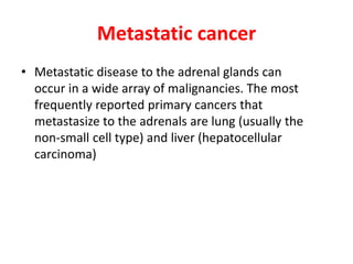 Metastatic cancer
• Metastatic disease to the adrenal glands can
occur in a wide array of malignancies. The most
frequently reported primary cancers that
metastasize to the adrenals are lung (usually the
non-small cell type) and liver (hepatocellular
carcinoma)
 