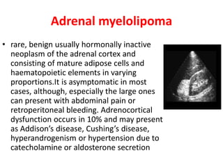 Adrenal myelolipoma
• rare, benign usually hormonally inactive
neoplasm of the adrenal cortex and
consisting of mature adipose cells and
haematopoietic elements in varying
proportions.It is asymptomatic in most
cases, although, especially the large ones
can present with abdominal pain or
retroperitoneal bleeding. Adrenocortical
dysfunction occurs in 10% and may present
as Addison’s disease, Cushing’s disease,
hyperandrogenism or hypertension due to
catecholamine or aldosterone secretion
 