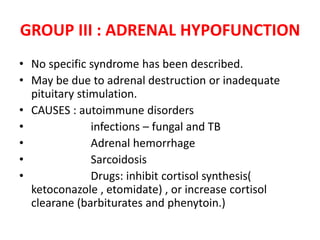 GROUP III : ADRENAL HYPOFUNCTION
• No specific syndrome has been described.
• May be due to adrenal destruction or inadequate
pituitary stimulation.
• CAUSES : autoimmune disorders
• infections – fungal and TB
• Adrenal hemorrhage
• Sarcoidosis
• Drugs: inhibit cortisol synthesis(
ketoconazole , etomidate) , or increase cortisol
clearane (barbiturates and phenytoin.)
 