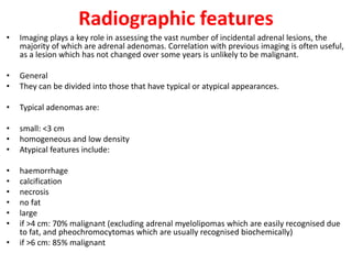 Radiographic features
• Imaging plays a key role in assessing the vast number of incidental adrenal lesions, the
majority of which are adrenal adenomas. Correlation with previous imaging is often useful,
as a lesion which has not changed over some years is unlikely to be malignant.
• General
• They can be divided into those that have typical or atypical appearances.
• Typical adenomas are:
• small: <3 cm
• homogeneous and low density
• Atypical features include:
• haemorrhage
• calcification
• necrosis
• no fat
• large
• if >4 cm: 70% malignant (excluding adrenal myelolipomas which are easily recognised due
to fat, and pheochromocytomas which are usually recognised biochemically)
• if >6 cm: 85% malignant
 