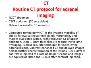 CT
Routine CT protocol for adrenal
imaging• NCCT abdomen
• CECT abdomen (70 secs delay)
• Delayed scan (after 15 minutes)
• Computed tomography (CT) is the imaging modality of
choice for evaluating adrenal glands morphology and
masses associated with it. High resolution CT of upper
abdomen, using 1-3mm thick slices to reduce the volume
averaging, is most accurate technique for indentifying
adrenal lesions. Contrast-enhanced CT and delayed images
help in further characterization of the lesions. 100-150ml of
contrast is injected at a rate of 3mlper second and images
are aquired at 70sec and 15 min after contrast injection.
 