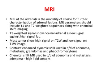 MRI
• MRI of the adrenals is the modality of choice for further
characterization of adrenal lesions. MR parameters should
include T1-and T2-weighted sequences along with chemical
shift imaging.
• T1 weighted signal show normal adrenal as low signal
against high signal fat.
• Most tumor show high signal on T2W and low signal on
T1W image.
• Contrast enhanced dynamic MRI used in d/d of adenoma,
metastasis, granulomas and pheochromocytoma
• Chemical shift MR used in d/d of adenoma and metastasis:
adenoma – high lipid content
 