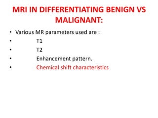MRI IN DIFFERENTIATING BENIGN VS
MALIGNANT:
• Various MR parameters used are :
• T1
• T2
• Enhancement pattern.
• Chemical shift characteristics
 