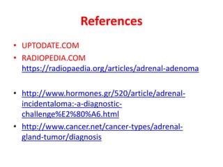 References
• UPTODATE.COM
• RADIOPEDIA.COM
https://radiopaedia.org/articles/adrenal-adenoma
• http://www.hormones.gr/520/article/adrenal-
incidentaloma:-a-diagnostic-
challenge%E2%80%A6.html
• http://www.cancer.net/cancer-types/adrenal-
gland-tumor/diagnosis
 