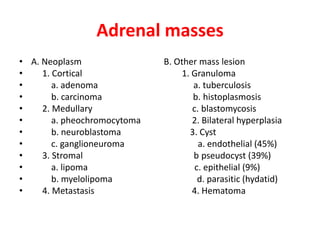 Adrenal masses
• A. Neoplasm B. Other mass lesion
• 1. Cortical 1. Granuloma
• a. adenoma a. tuberculosis
• b. carcinoma b. histoplasmosis
• 2. Medullary c. blastomycosis
• a. pheochromocytoma 2. Bilateral hyperplasia
• b. neuroblastoma 3. Cyst
• c. ganglioneuroma a. endothelial (45%)
• 3. Stromal b pseudocyst (39%)
• a. lipoma c. epithelial (9%)
• b. myelolipoma d. parasitic (hydatid)
• 4. Metastasis 4. Hematoma
 