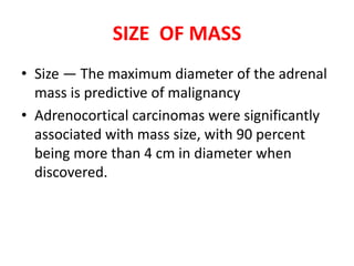 SIZE OF MASS
• Size — The maximum diameter of the adrenal
mass is predictive of malignancy
• Adrenocortical carcinomas were significantly
associated with mass size, with 90 percent
being more than 4 cm in diameter when
discovered.
 