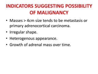 INDICATORS SUGGESTING POSSIBILITY
OF MALIGNANCY
• Masses > 4cm size tends to be metastasis or
primary adrenocortical carcinoma.
• Irregular shape.
• Heterogenous appearance.
• Growth of adrenal mass over time.
 