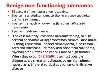 Benign non-functioning adenomas
• The vast majority comprise non-functioning, benign
cortical adenomas or hypersecretory tumors (subclinical
Cushing’s syndrome, pheochromocytoma, aldosterone-
secreting adenoma), primary adrenocortical carcinoma,
myelolipomas, cysts and various rare benign tumors.
When they occur bilaterally, the most possible
diagnoses are metastatic disease, congenital adrenal
hyperplasia, bilateral cortical adenomas or infiltrative
disease
• 85 percent of the masses : non fuctioning.
• 9 percent secreted sufficient cortisol to produce subclinical
Cushing's syndrome .
• 4 percent : pheochromocytomas (less than half caused
hypertension) .
• 2 percent : aldosteronomas .
 