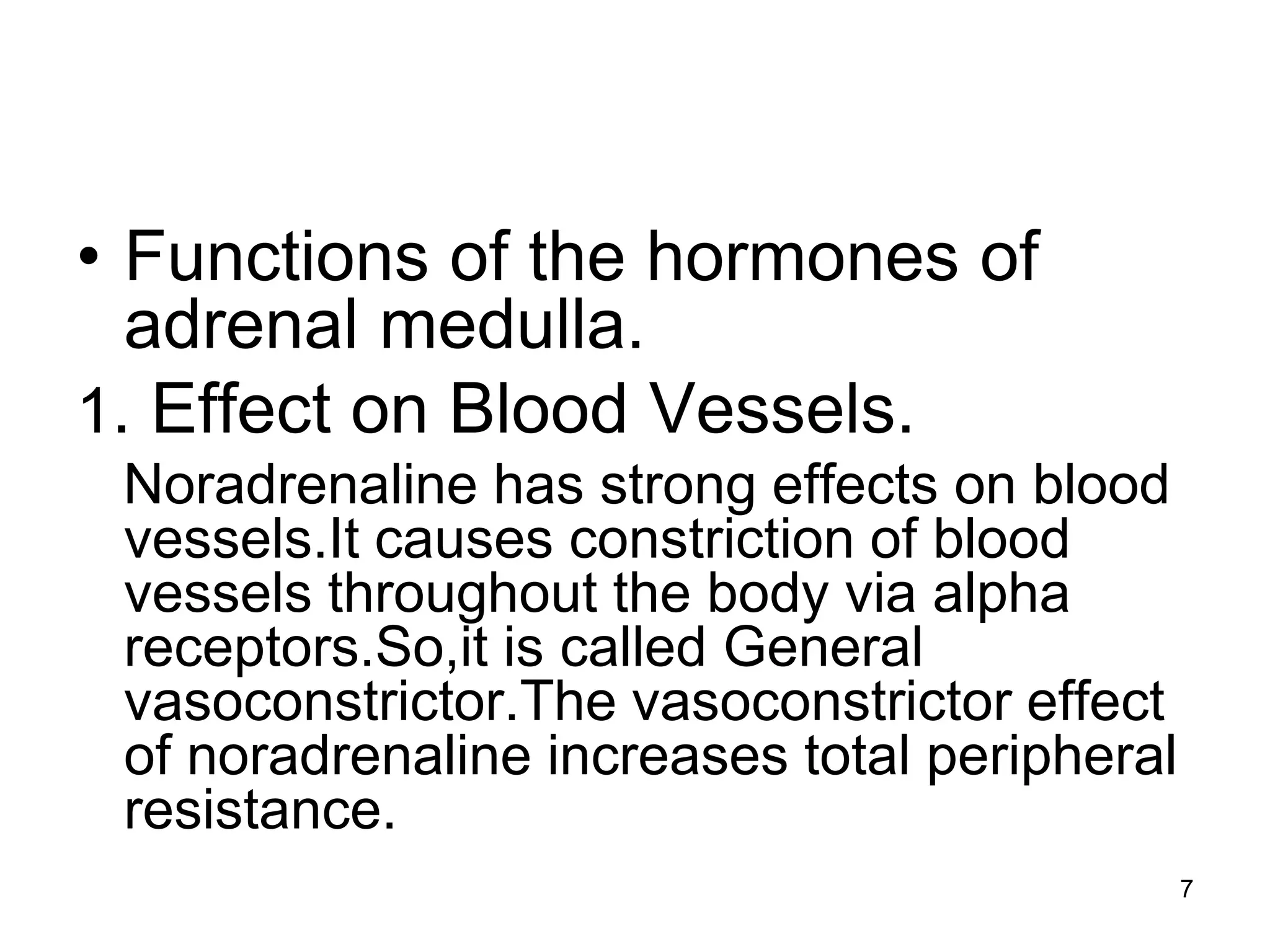 • Functions of the hormones of
adrenal medulla.
1. Effect on Blood Vessels.
Noradrenaline has strong effects on blood
vessels.It causes constriction of blood
vessels throughout the body via alpha
receptors.So,it is called General
vasoconstrictor.The vasoconstrictor effect
of noradrenaline increases total peripheral
resistance.
7
 