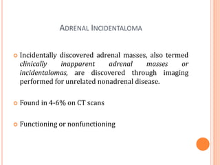 ADRENAL INCIDENTALOMA
 Incidentally discovered adrenal masses, also termed
clinically inapparent adrenal masses or
incidentalomas, are discovered through imaging
performed for unrelated nonadrenal disease.
 Found in 4-6% on CT scans
 Functioning or nonfunctioning
 