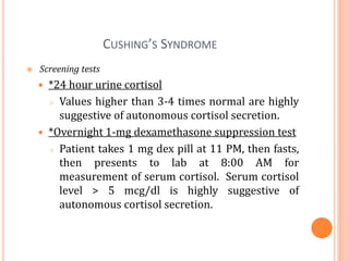 CUSHING’S SYNDROME
 Screening tests
 *24 hour urine cortisol
○ Values higher than 3-4 times normal are highly
suggestive of autonomous cortisol secretion.
 *Overnight 1-mg dexamethasone suppression test
○ Patient takes 1 mg dex pill at 11 PM, then fasts,
then presents to lab at 8:00 AM for
measurement of serum cortisol. Serum cortisol
level > 5 mcg/dl is highly suggestive of
autonomous cortisol secretion.
 