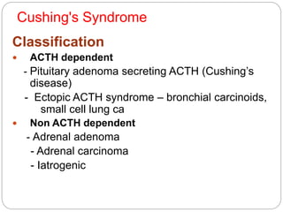 Cushing's Syndrome
Classification
 ACTH dependent
- Pituitary adenoma secreting ACTH (Cushing’s
disease)
- Ectopic ACTH syndrome – bronchial carcinoids,
small cell lung ca
 Non ACTH dependent
- Adrenal adenoma
- Adrenal carcinoma
- Iatrogenic
 
